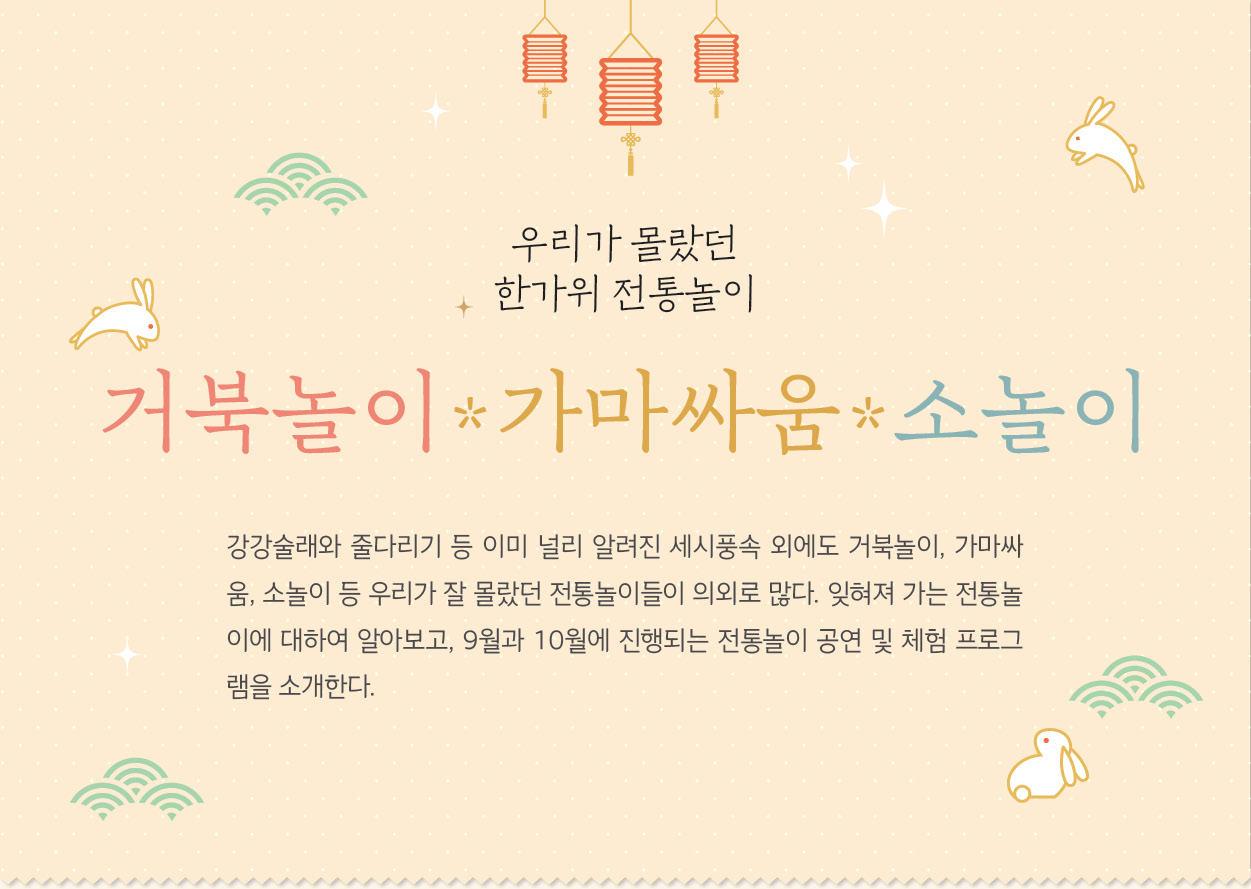 강강술래와 줄다리기 등 이미 널리 알려진 세시풍속 외에도 거북놀이, 가마싸움, 소놀이 등 우리가 잘 몰랐던 전통놀이들이 의외로 많다. 잊혀져 가는 전통놀이에 대하여 알아보고, 9월과 10월에 진행되는 전통놀이 공연 및 체험 프로그램을 소개한다.
