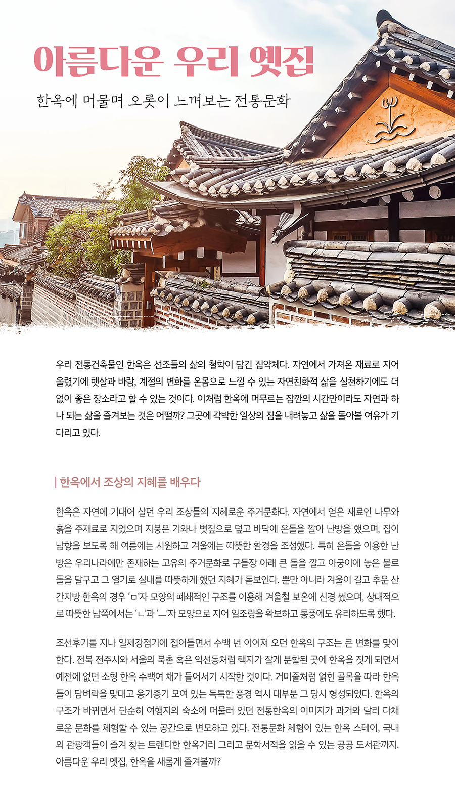 아름다운 우리 옛집 한옥에 머물며 오롯이 느껴보는 전통문화 우리 전통건축물인 한옥은 선조들의 삶의 철학이 담긴 집약체다. 자연에서 가져온 재료로 지어 올렸기에 햇살과 바람, 계절의 변화를 온몸으로 느낄 수 있는 자연친화적 삶을 실천하기에도 더 없이 좋은 장소라고 할 수 있는 것이다. 이처럼 한옥에 머무르는 잠깐의 시간만이라도 자연과 하나 되는 삶을 즐겨보는 것은 어떨까? 그곳에 각박한 일상의 짐을 내려놓고 삶을 돌아볼 여유가 기다리고 있다.